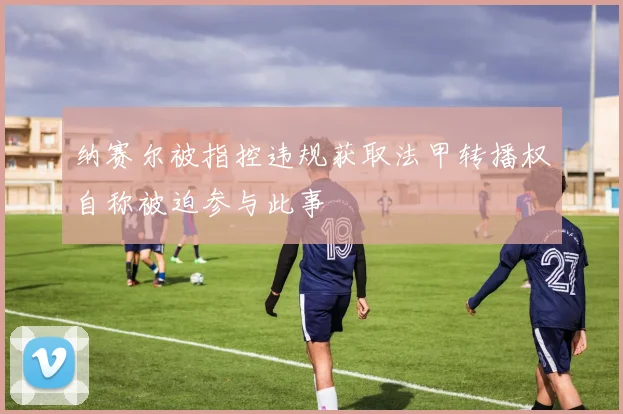 纳赛尔被指控违规获取法甲转播权自称被迫参与此事