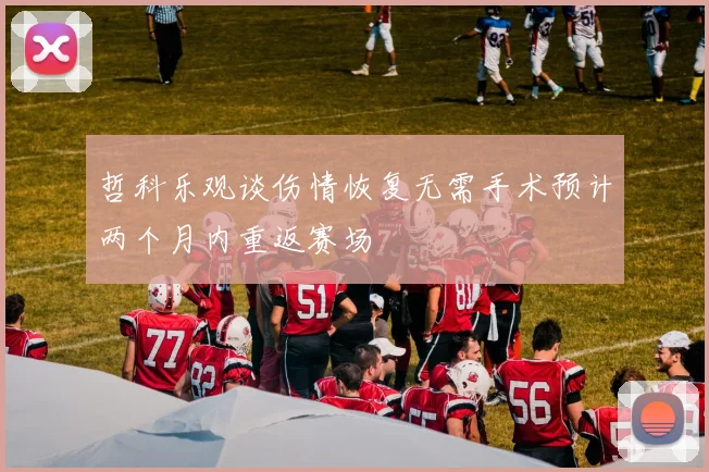 哲科乐观谈伤情恢复无需手术预计两个月内重返赛场