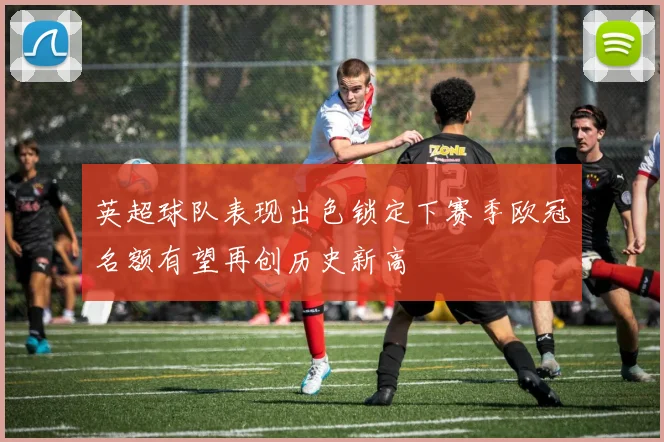 英超球队表现出色锁定下赛季欧冠名额有望再创历史新高