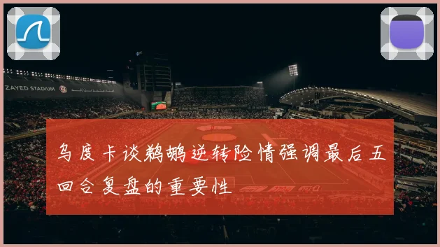 乌度卡谈鹈鹕逆转险情强调最后五回合复盘的重要性