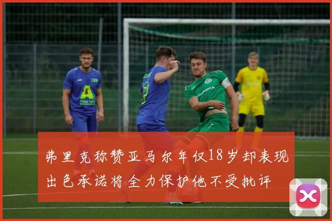 弗里克称赞亚马尔年仅18岁却表现出色承诺将全力保护他不受批评