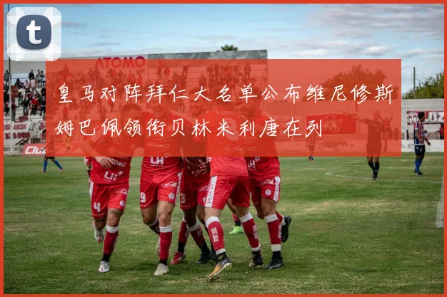 皇马对阵拜仁大名单公布维尼修斯姆巴佩领衔贝林米利唐在列