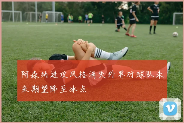 阿森纳进攻风格消失外界对球队未来期望降至冰点