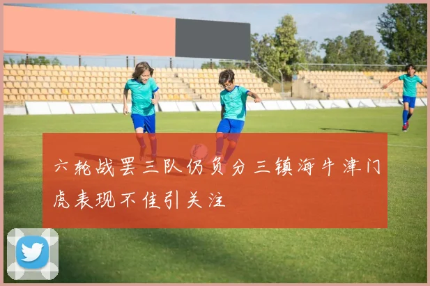六轮战罢三队仍负分三镇海牛津门虎表现不佳引关注