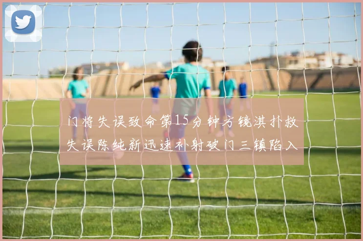 门将失误致命第15分钟方镜淇扑救失误陈纯新迅速补射破门三镇陷入被动