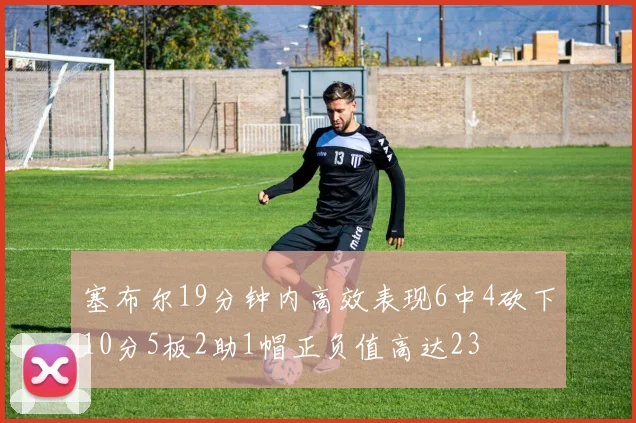 塞布尔19分钟内高效表现6中4砍下10分5板2助1帽正负值高达23