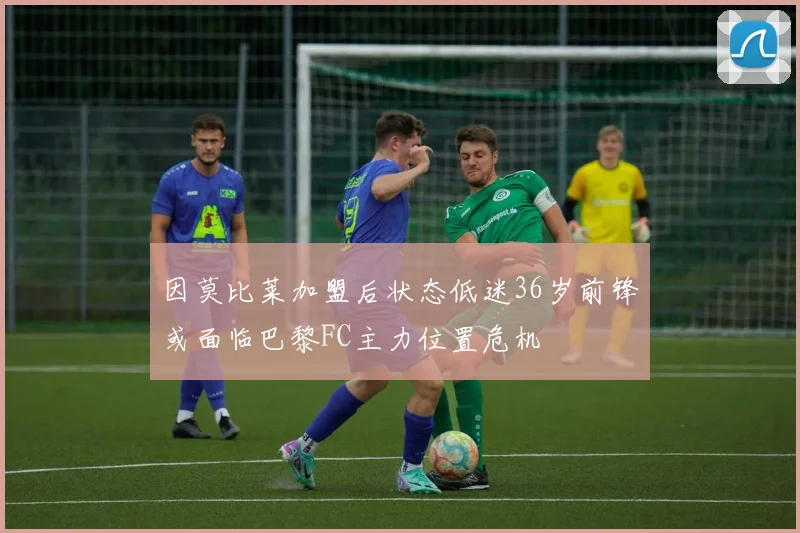 因莫比莱加盟后状态低迷36岁前锋或面临巴黎FC主力位置危机