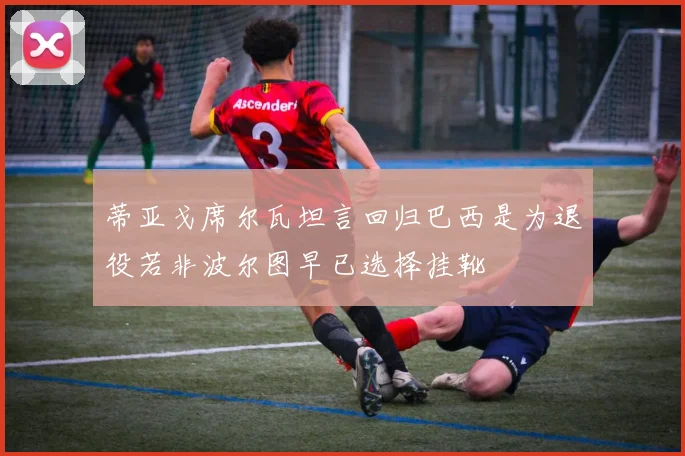 蒂亚戈席尔瓦坦言回归巴西是为退役若非波尔图早已选择挂靴