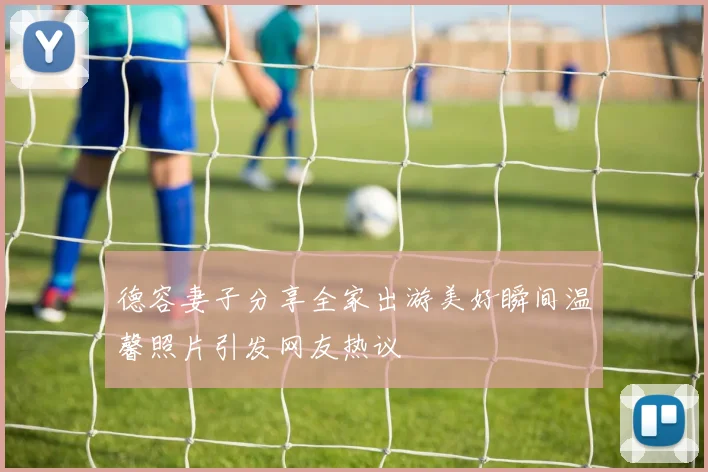 德容妻子分享全家出游美好瞬间温馨照片引发网友热议