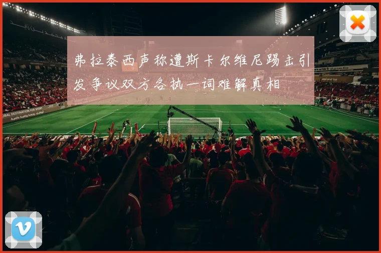 弗拉泰西声称遭斯卡尔维尼踢击引发争议双方各执一词难解真相