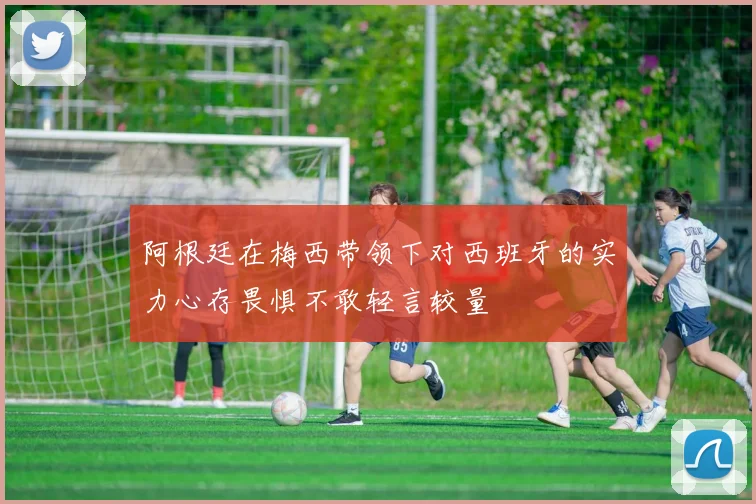 阿根廷在梅西带领下对西班牙的实力心存畏惧不敢轻言较量