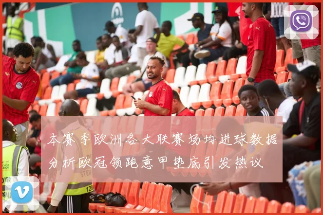 本赛季欧洲各大联赛场均进球数据分析欧冠领跑意甲垫底引发热议