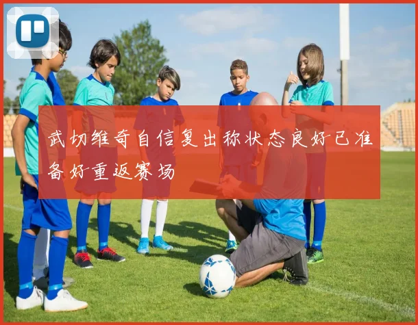 武切维奇自信复出称状态良好已准备好重返赛场