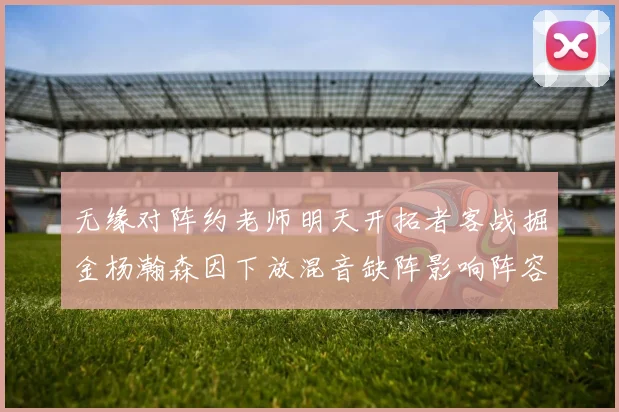 无缘对阵约老师明天开拓者客战掘金杨瀚森因下放混音缺阵影响阵容