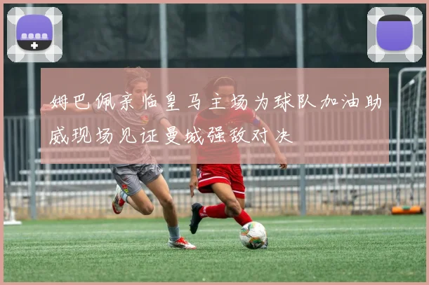 姆巴佩亲临皇马主场为球队加油助威现场见证曼城强敌对决