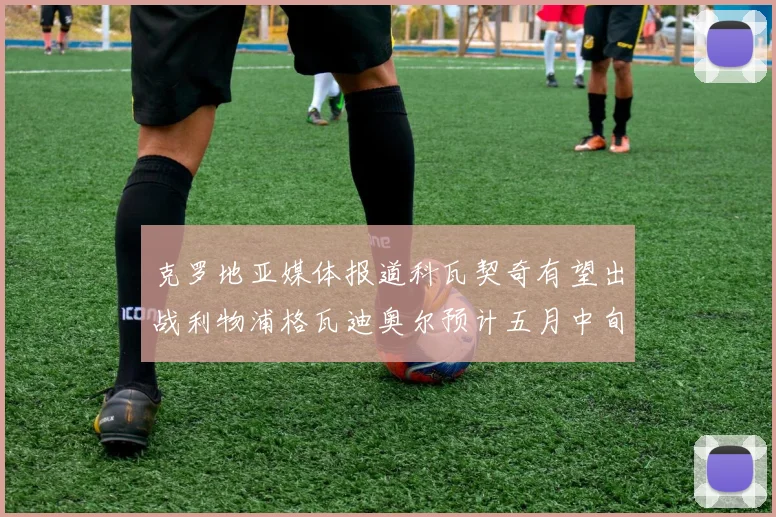 克罗地亚媒体报道科瓦契奇有望出战利物浦格瓦迪奥尔预计五月中旬回归