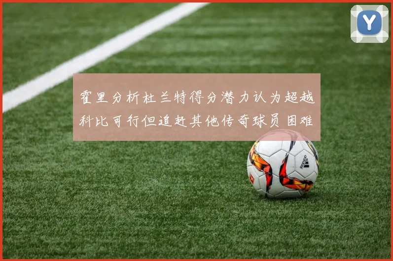 霍里分析杜兰特得分潜力认为超越科比可行但追赶其他传奇球员困难重重