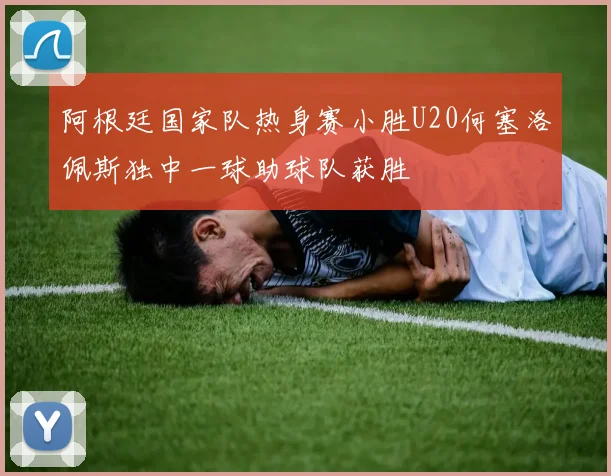 阿根廷国家队热身赛小胜U20何塞洛佩斯独中一球助球队获胜