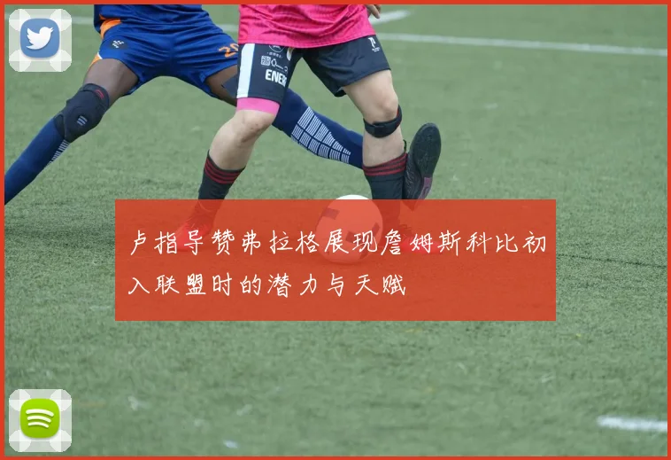 卢指导赞弗拉格展现詹姆斯科比初入联盟时的潜力与天赋